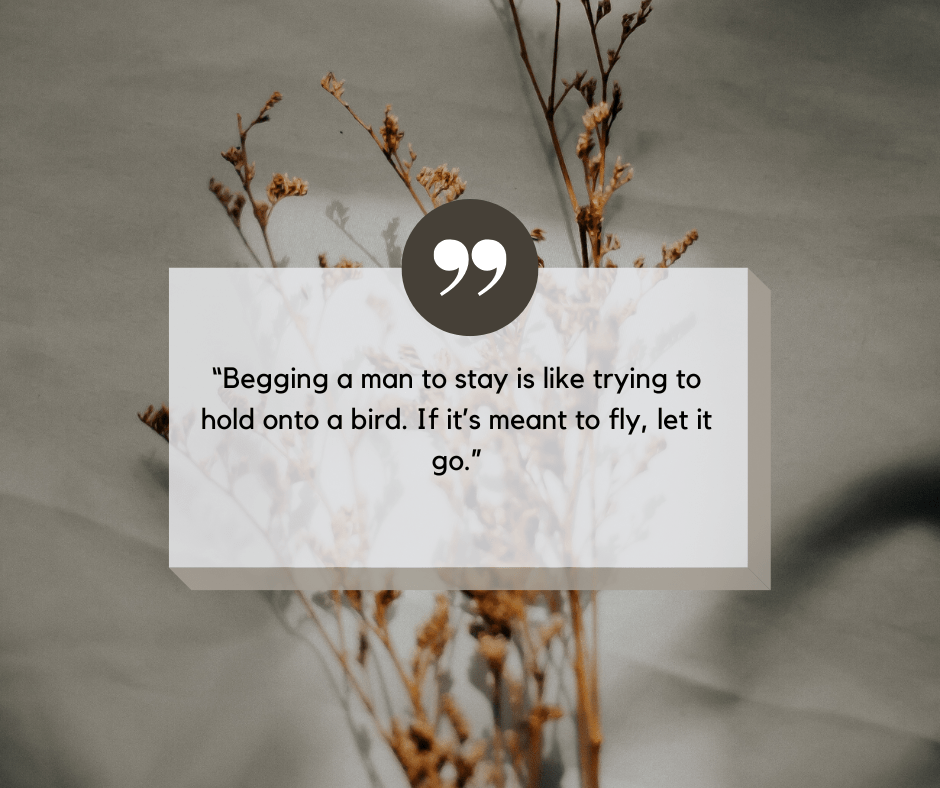 Begging a man to stay is like trying to hold onto a bird. If it’s meant to fly, let it go.